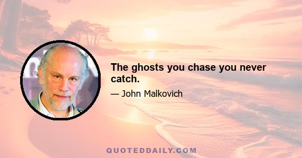 The ghosts you chase you never catch.