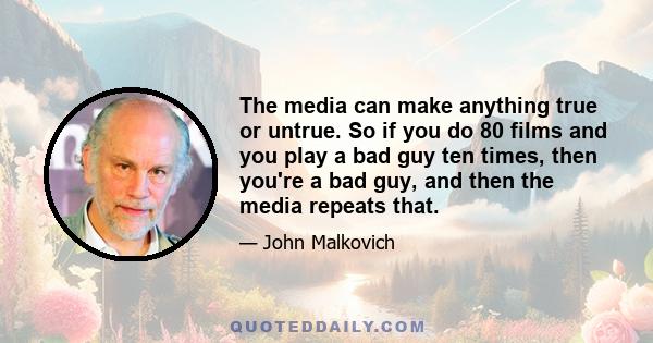 The media can make anything true or untrue. So if you do 80 films and you play a bad guy ten times, then you're a bad guy, and then the media repeats that.