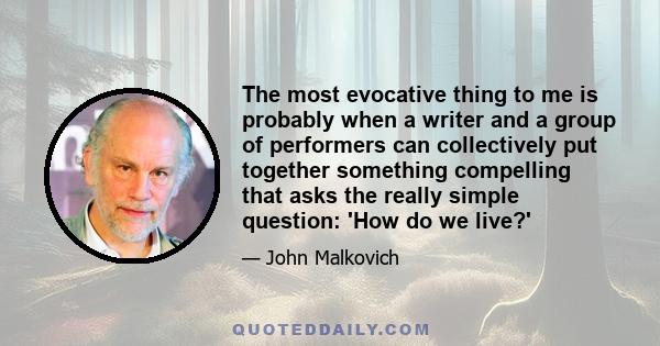 The most evocative thing to me is probably when a writer and a group of performers can collectively put together something compelling that asks the really simple question: 'How do we live?'