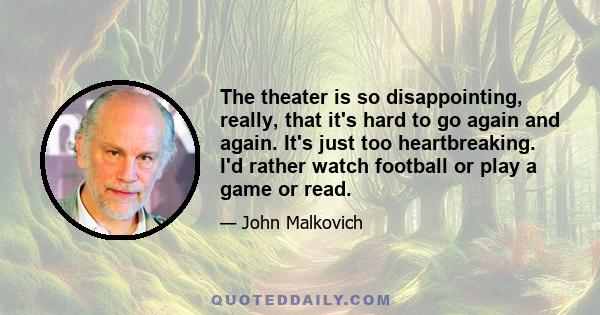 The theater is so disappointing, really, that it's hard to go again and again. It's just too heartbreaking. I'd rather watch football or play a game or read.