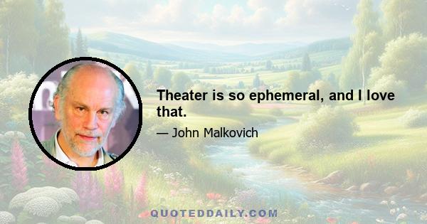 Theater is so ephemeral, and I love that.