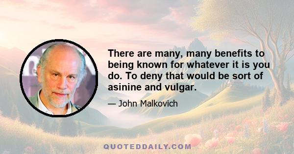 There are many, many benefits to being known for whatever it is you do. To deny that would be sort of asinine and vulgar.