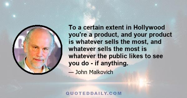 To a certain extent in Hollywood you're a product, and your product is whatever sells the most, and whatever sells the most is whatever the public likes to see you do - if anything.