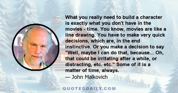 What you really need to build a character is exactly what you don't have in the movies - time. You know, movies are like a line drawing. You have to make very quick decisions, which are, in the end instinctive. Or you