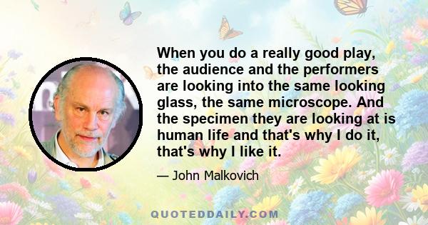 When you do a really good play, the audience and the performers are looking into the same looking glass, the same microscope. And the specimen they are looking at is human life and that's why I do it, that's why I like