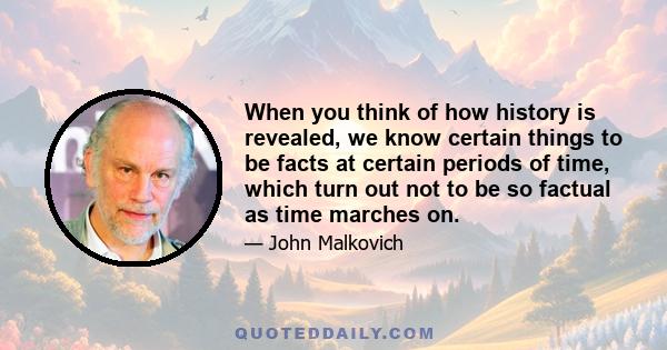 When you think of how history is revealed, we know certain things to be facts at certain periods of time, which turn out not to be so factual as time marches on.