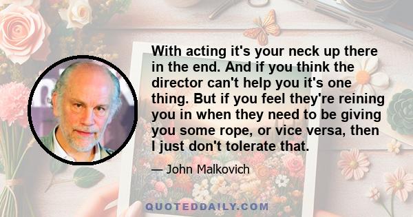 With acting it's your neck up there in the end. And if you think the director can't help you it's one thing. But if you feel they're reining you in when they need to be giving you some rope, or vice versa, then I just