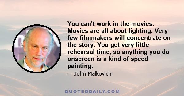 You can't work in the movies. Movies are all about lighting. Very few filmmakers will concentrate on the story. You get very little rehearsal time, so anything you do onscreen is a kind of speed painting.