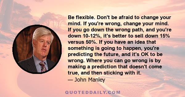 Be flexible. Don't be afraid to change your mind. If you're wrong, change your mind. If you go down the wrong path, and you're down 10-12%, it's better to sell down 15% versus 50%. If you have an idea that something is