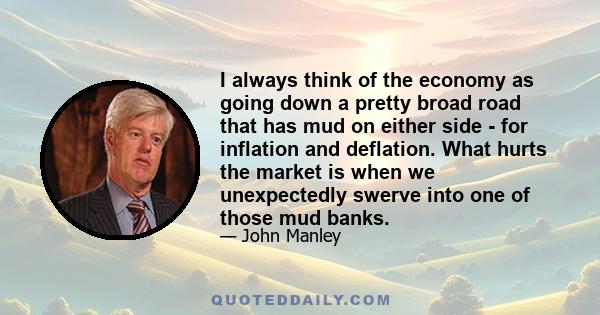 I always think of the economy as going down a pretty broad road that has mud on either side - for inflation and deflation. What hurts the market is when we unexpectedly swerve into one of those mud banks.