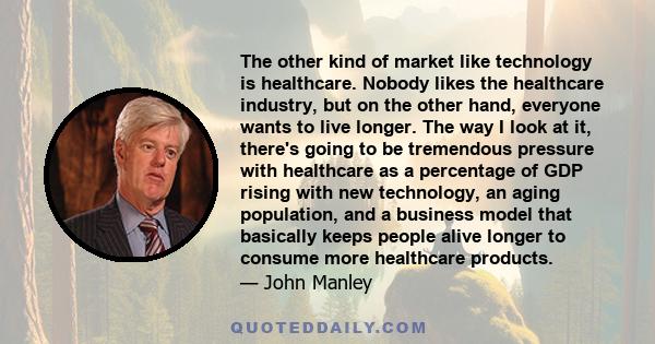 The other kind of market like technology is healthcare. Nobody likes the healthcare industry, but on the other hand, everyone wants to live longer. The way I look at it, there's going to be tremendous pressure with