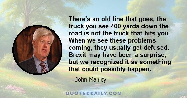 There's an old line that goes, the truck you see 400 yards down the road is not the truck that hits you. When we see these problems coming, they usually get defused. Brexit may have been a surprise, but we recognized it 