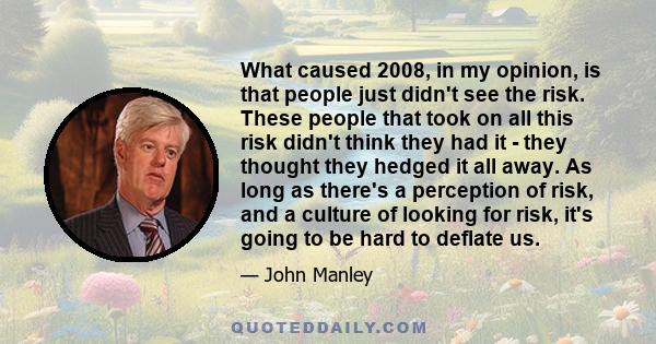 What caused 2008, in my opinion, is that people just didn't see the risk. These people that took on all this risk didn't think they had it - they thought they hedged it all away. As long as there's a perception of risk, 