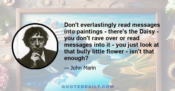 Don't everlastingly read messages into paintings - there's the Daisy - you don't rave over or read messages into it - you just look at that bully little flower - isn't that enough?