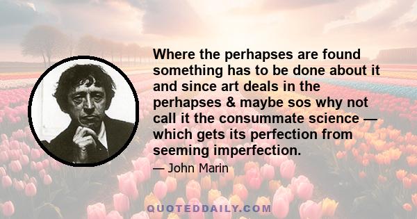 Where the perhapses are found something has to be done about it and since art deals in the perhapses & maybe sos why not call it the consummate science — which gets its perfection from seeming imperfection.