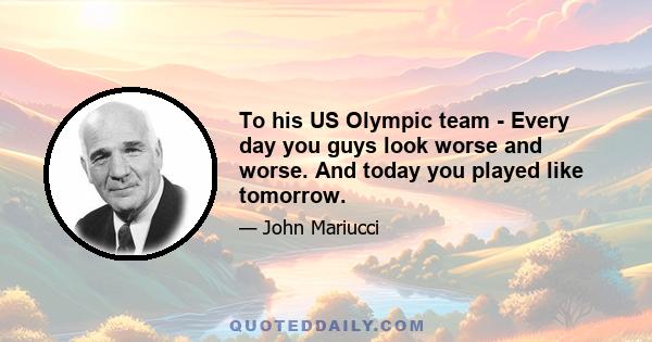 To his US Olympic team - Every day you guys look worse and worse. And today you played like tomorrow.