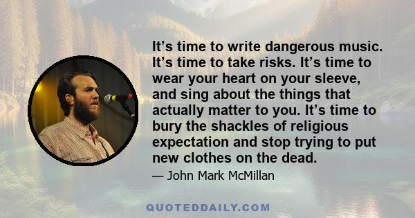 It’s time to write dangerous music. It’s time to take risks. It’s time to wear your heart on your sleeve, and sing about the things that actually matter to you. It’s time to bury the shackles of religious expectation