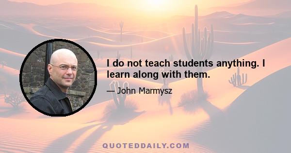 I do not teach students anything. I learn along with them.