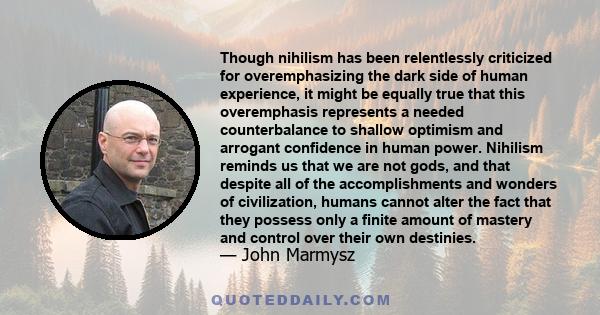 Though nihilism has been relentlessly criticized for overemphasizing the dark side of human experience, it might be equally true that this overemphasis represents a needed counterbalance to shallow optimism and arrogant 