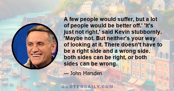 A few people would suffer, but a lot of people would be better off.' 'It's just not right,' said Kevin stubbornly. 'Maybe not. But neither's your way of looking at it. There doesn't have to be a right side and a wrong