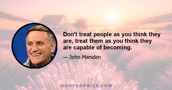 Don't treat people as you think they are, treat them as you think they are capable of becoming.