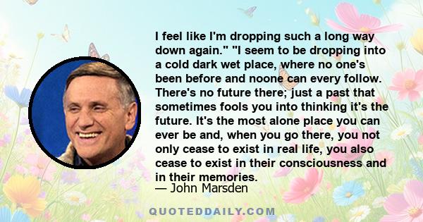 I feel like I'm dropping such a long way down again. I seem to be dropping into a cold dark wet place, where no one's been before and noone can every follow. There's no future there; just a past that sometimes fools you 