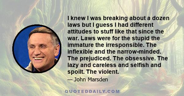 I knew I was breaking about a dozen laws but I guess I had different attitudes to stuff like that since the war. Laws were for the stupid the immature the irresponsible. The inflexible and the narrow-minded. The