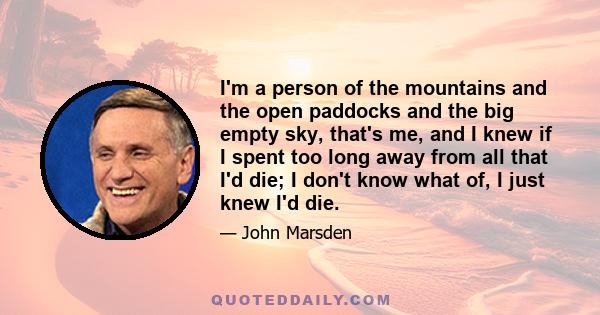 I'm a person of the mountains and the open paddocks and the big empty sky, that's me, and I knew if I spent too long away from all that I'd die; I don't know what of, I just knew I'd die.