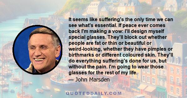 It seems like suffering's the only time we can see what's essential. If peace ever comes back I'm making a vow: I'll design myself special glasses. They'll block out whether people are fat or thin or beautiful or