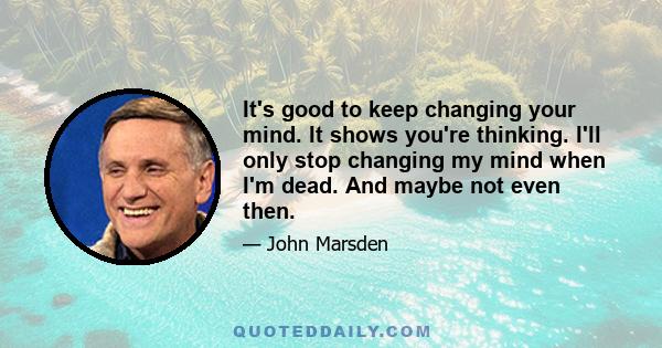 It's good to keep changing your mind. It shows you're thinking. I'll only stop changing my mind when I'm dead. And maybe not even then.