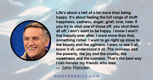 Life's about a hell of a lot more than being happy. It's about feeling the full range of stuff: happiness, sadness, anger, grief, love, hate. If you try to shut one of those off, you shut them all off. I don't want to