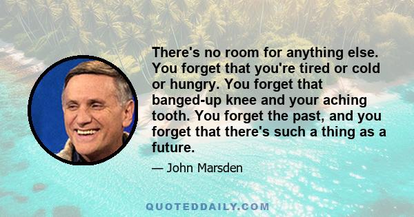 There's no room for anything else. You forget that you're tired or cold or hungry. You forget that banged-up knee and your aching tooth. You forget the past, and you forget that there's such a thing as a future.