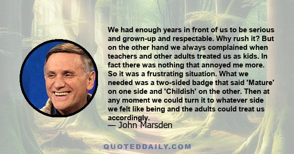 We had enough years in front of us to be serious and grown-up and respectable. Why rush it? But on the other hand we always complained when teachers and other adults treated us as kids. In fact there was nothing that