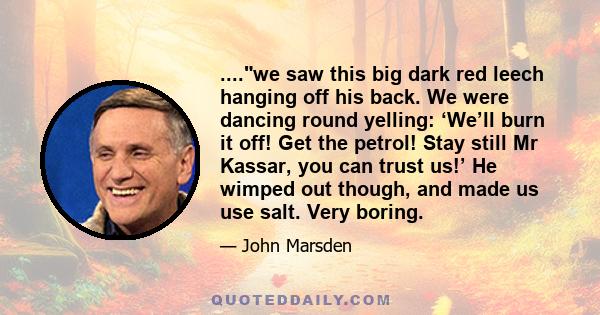 ....we saw this big dark red leech hanging off his back. We were dancing round yelling: ‘We’ll burn it off! Get the petrol! Stay still Mr Kassar, you can trust us!’ He wimped out though, and made us use salt. Very