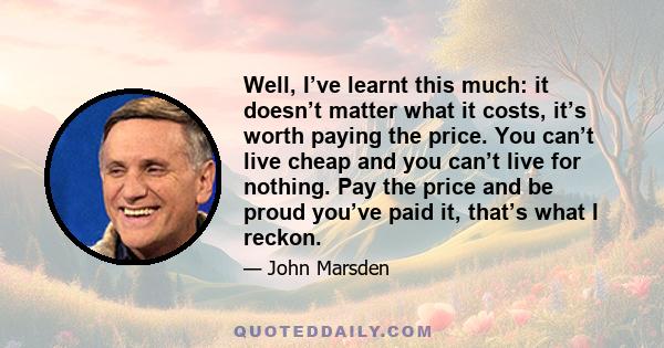 Well, I’ve learnt this much: it doesn’t matter what it costs, it’s worth paying the price. You can’t live cheap and you can’t live for nothing. Pay the price and be proud you’ve paid it, that’s what I reckon.