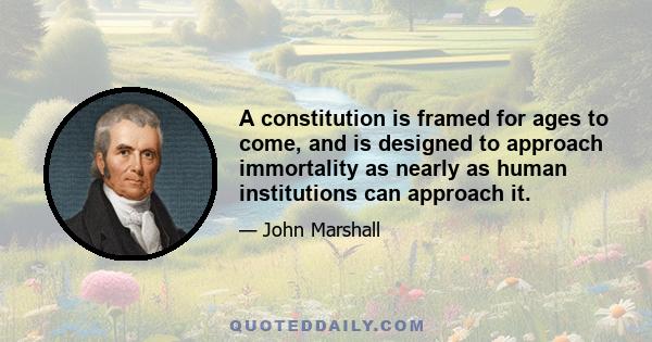 A constitution is framed for ages to come, and is designed to approach immortality as nearly as human institutions can approach it.