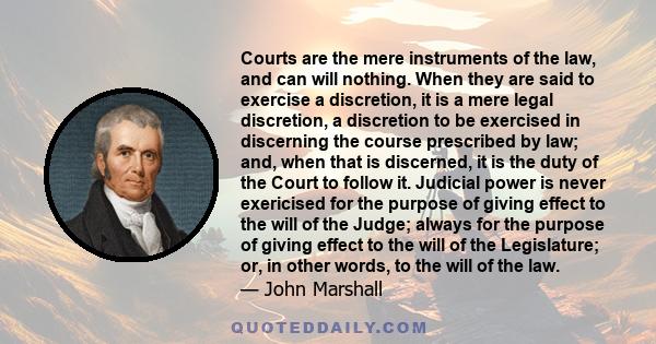 Courts are the mere instruments of the law, and can will nothing. When they are said to exercise a discretion, it is a mere legal discretion, a discretion to be exercised in discerning the course prescribed by law; and, 