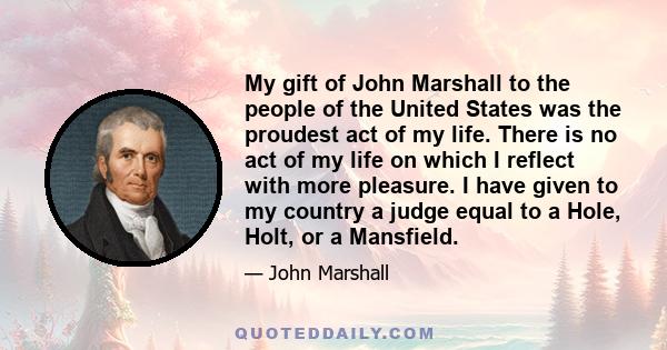 My gift of John Marshall to the people of the United States was the proudest act of my life. There is no act of my life on which I reflect with more pleasure. I have given to my country a judge equal to a Hole, Holt, or 