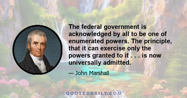 The federal government is acknowledged by all to be one of enumerated powers. The principle, that it can exercise only the powers granted to it . . . is now universally admitted.