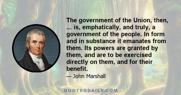 The government of the Union, then, ... is, emphatically, and truly, a government of the people. In form and in substance it emanates from them. Its powers are granted by them, and are to be exercised directly on them,