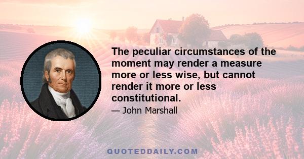 The peculiar circumstances of the moment may render a measure more or less wise, but cannot render it more or less constitutional.