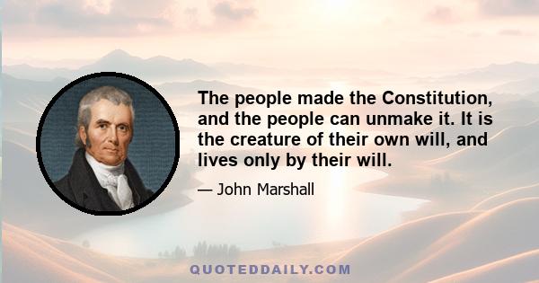 The people made the Constitution, and the people can unmake it. It is the creature of their own will, and lives only by their will.