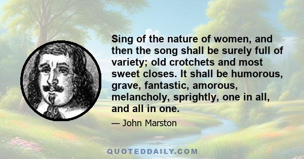 Sing of the nature of women, and then the song shall be surely full of variety; old crotchets and most sweet closes. It shall be humorous, grave, fantastic, amorous, melancholy, sprightly, one in all, and all in one.