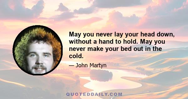 May you never lay your head down, without a hand to hold. May you never make your bed out in the cold.