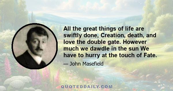 All the great things of life are swiftly done, Creation, death, and love the double gate. However much we dawdle in the sun We have to hurry at the touch of Fate.