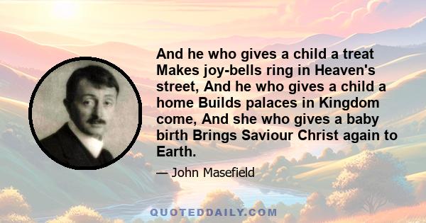 And he who gives a child a treat Makes joy-bells ring in Heaven's street, And he who gives a child a home Builds palaces in Kingdom come, And she who gives a baby birth Brings Saviour Christ again to Earth.