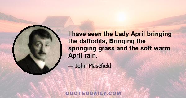 I have seen the Lady April bringing the daffodils, Bringing the springing grass and the soft warm April rain.