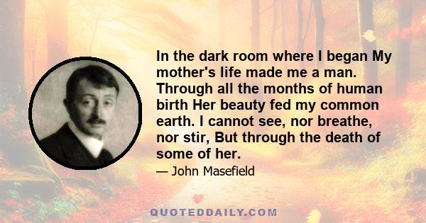 In the dark room where I began My mother's life made me a man. Through all the months of human birth Her beauty fed my common earth. I cannot see, nor breathe, nor stir, But through the death of some of her.