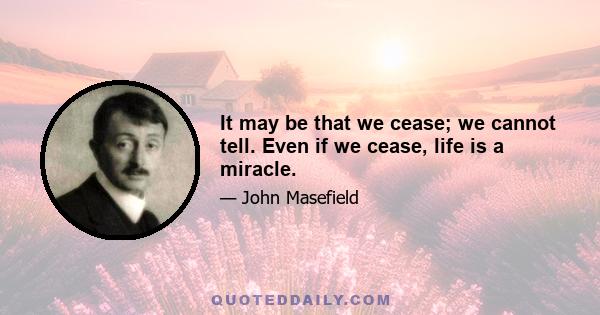 It may be that we cease; we cannot tell. Even if we cease, life is a miracle.