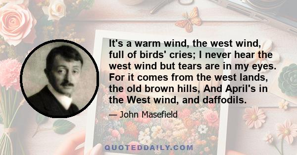 It's a warm wind, the west wind, full of birds' cries; I never hear the west wind but tears are in my eyes. For it comes from the west lands, the old brown hills, And April's in the West wind, and daffodils.